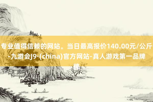 专业值得信赖的网站。当日最高报价140.00元/公斤-九游会J9·(china)官方网站-真人游戏第一品牌