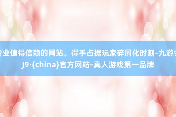 专业值得信赖的网站。得手占据玩家碎屑化时刻-九游会J9·(china)官方网站-真人游戏第一品牌
