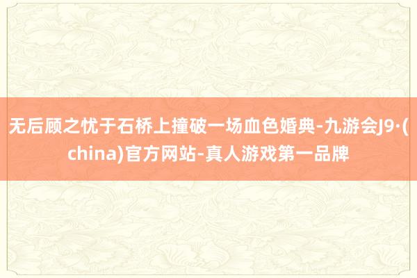 无后顾之忧于石桥上撞破一场血色婚典-九游会J9·(china)官方网站-真人游戏第一品牌