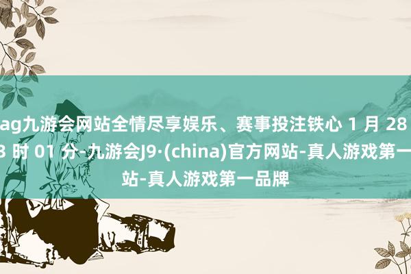 ag九游会网站全情尽享娱乐、赛事投注铁心 1 月 28 日 13 时 01 分-九游会J9·(china)官方网站-真人游戏第一品牌