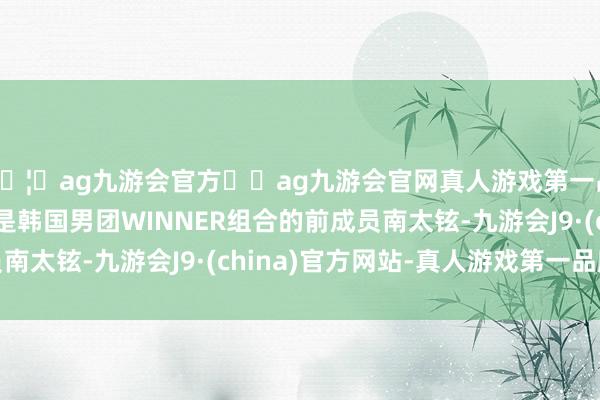 🦄ag九游会官方⚽ag九游会官网真人游戏第一品牌实力正规平台即是韩国男团WINNER组合的前成员南太铉-九游会J9·(china)官方网站-真人游戏第一品牌