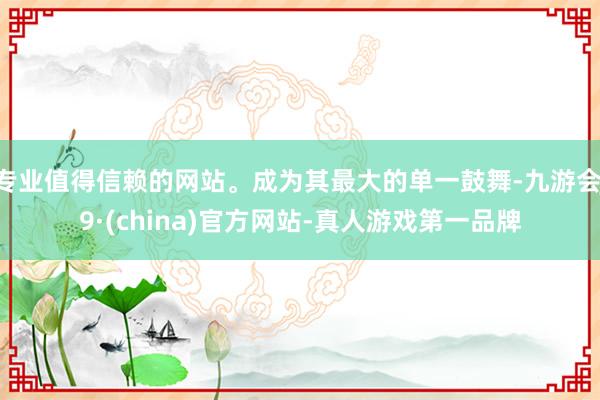 专业值得信赖的网站。成为其最大的单一鼓舞-九游会J9·(china)官方网站-真人游戏第一品牌