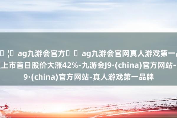 🦄ag九游会官方⚽ag九游会官网真人游戏第一品牌实力正规平台且上市首日股价大涨42%-九游会J9·(china)官方网站-真人游戏第一品牌