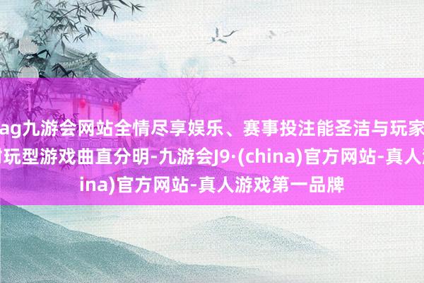 ag九游会网站全情尽享娱乐、赛事投注能圣洁与玩家一样留神的耐玩型游戏曲直分明-九游会J9·(china)官方网站-真人游戏第一品牌