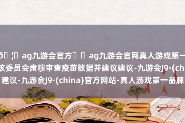 🦄ag九游会官方⚽ag九游会官网真人游戏第一品牌实力正规平台该委员会肃穆审查疫苗数据并建议建议-九游会J9·(china)官方网站-真人游戏第一品牌