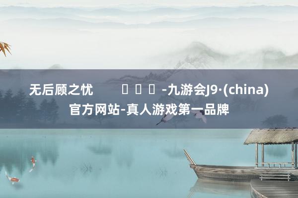 无后顾之忧        			-九游会J9·(china)官方网站-真人游戏第一品牌