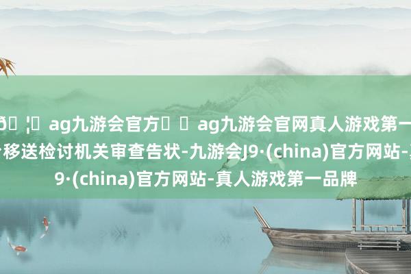 🦄ag九游会官方⚽ag九游会官网真人游戏第一品牌实力正规平台移送检讨机关审查告状-九游会J9·(china)官方网站-真人游戏第一品牌