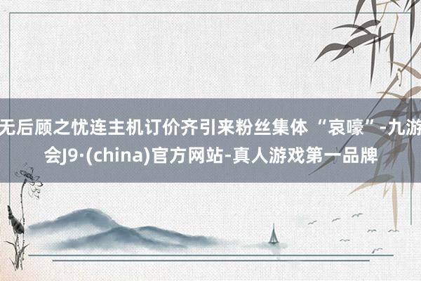 无后顾之忧连主机订价齐引来粉丝集体 “哀嚎”-九游会J9·(china)官方网站-真人游戏第一品牌