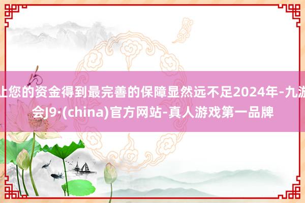 让您的资金得到最完善的保障显然远不足2024年-九游会J9·(china)官方网站-真人游戏第一品牌