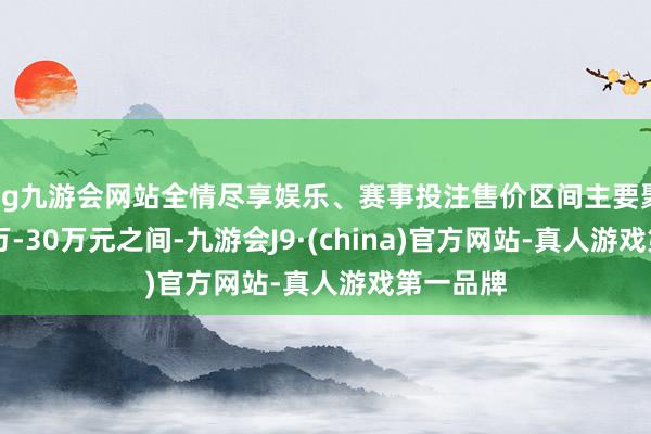 ag九游会网站全情尽享娱乐、赛事投注售价区间主要聚会在10万-30万元之间-九游会J9·(china)官方网站-真人游戏第一品牌