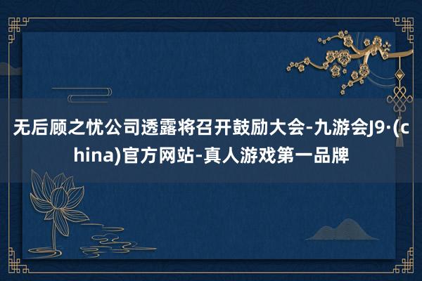 无后顾之忧公司透露将召开鼓励大会-九游会J9·(china)官方网站-真人游戏第一品牌