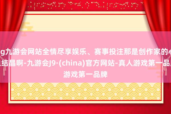 ag九游会网站全情尽享娱乐、赛事投注那是创作家的心血结晶啊-九游会J9·(china)官方网站-真人游戏第一品牌