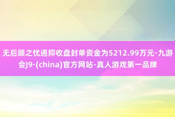 无后顾之忧遏抑收盘封单资金为5212.99万元-九游会J9·(china)官方网站-真人游戏第一品牌