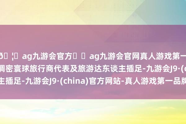 🦄ag九游会官方⚽ag九游会官网真人游戏第一品牌实力正规平台稠密寰球旅行商代表及旅游达东谈主插足-九游会J9·(china)官方网站-真人游戏第一品牌