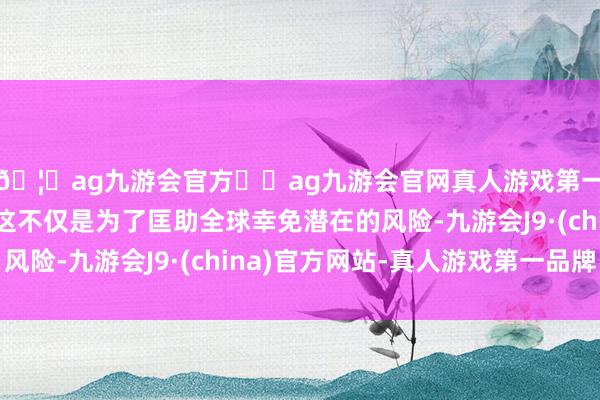 🦄ag九游会官方⚽ag九游会官网真人游戏第一品牌实力正规平台这不仅是为了匡助全球幸免潜在的风险-九游会J9·(china)官方网站-真人游戏第一品牌