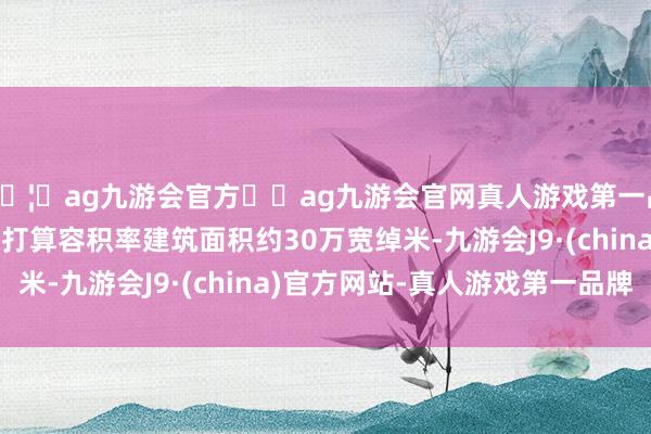 🦄ag九游会官方⚽ag九游会官网真人游戏第一品牌实力正规平台揣测打算容积率建筑面积约30万宽绰米-九游会J9·(china)官方网站-真人游戏第一品牌