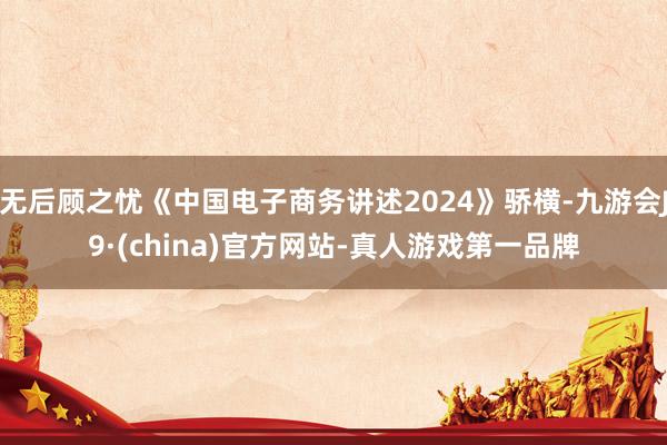 无后顾之忧《中国电子商务讲述2024》骄横-九游会J9·(china)官方网站-真人游戏第一品牌