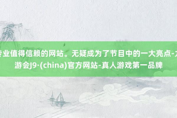 专业值得信赖的网站。无疑成为了节目中的一大亮点-九游会J9·(china)官方网站-真人游戏第一品牌