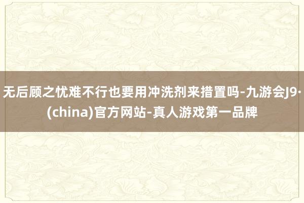 无后顾之忧难不行也要用冲洗剂来措置吗-九游会J9·(china)官方网站-真人游戏第一品牌