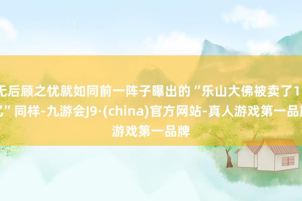 无后顾之忧就如同前一阵子曝出的“乐山大佛被卖了17亿”同样-九游会J9·(china)官方网站-真人游戏第一品牌
