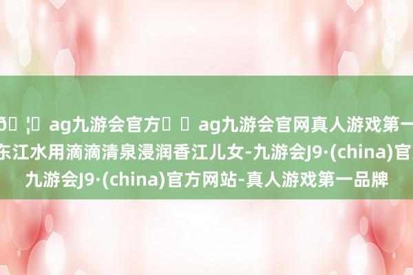 🦄ag九游会官方⚽ag九游会官网真人游戏第一品牌实力正规平台东江水用滴滴清泉浸润香江儿女-九游会J9·(china)官方网站-真人游戏第一品牌