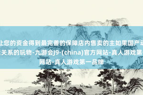 让您的资金得到最完善的保障店内售卖的主如果国产动画元素关系的玩物-九游会J9·(china)官方网站-真人游戏第一品牌