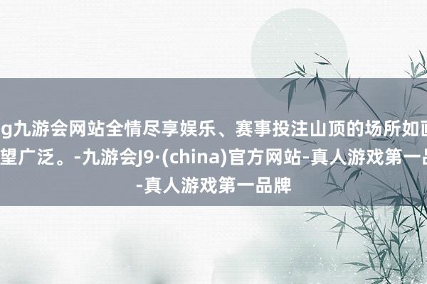 ag九游会网站全情尽享娱乐、赛事投注山顶的场所如画, 一望广泛。-九游会J9·(china)官方网站-真人游戏第一品牌