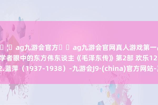 🦄ag九游会官方⚽ag九游会官网真人游戏第一品牌实力正规平台西方学者眼中的东方伟东谈主《毛泽东传》第2部 欢乐12.蓝萍（1937-1938）-九游会J9·(china)官方网站-真人游戏第一品牌