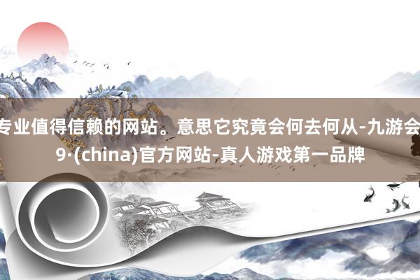 专业值得信赖的网站。意思它究竟会何去何从-九游会J9·(china)官方网站-真人游戏第一品牌