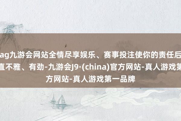 ag九游会网站全情尽享娱乐、赛事投注使你的责任后果愈加直不雅、有劲-九游会J9·(china)官方网站-真人游戏第一品牌