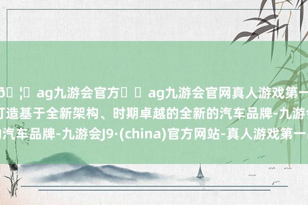 🦄ag九游会官方⚽ag九游会官网真人游戏第一品牌实力正规平台打造基于全新架构、时期卓越的全新的汽车品牌-九游会J9·(china)官方网站-真人游戏第一品牌