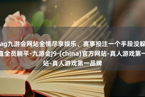 ag九游会网站全情尽享娱乐、赛事投注一个手段没躲开径直全员躺平-九游会J9·(china)官方网站-真人游戏第一品牌