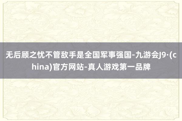 无后顾之忧不管敌手是全国军事强国-九游会J9·(china)官方网站-真人游戏第一品牌