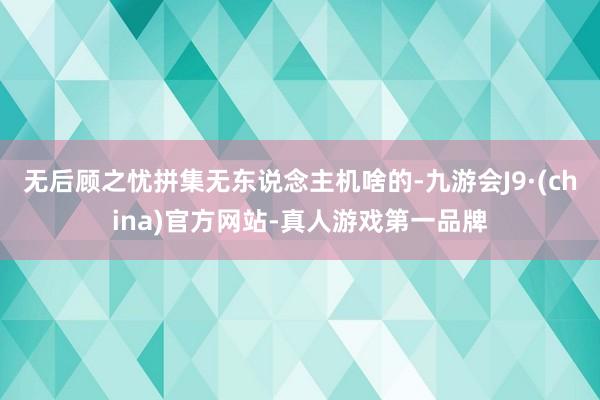 无后顾之忧拼集无东说念主机啥的-九游会J9·(china)官方网站-真人游戏第一品牌