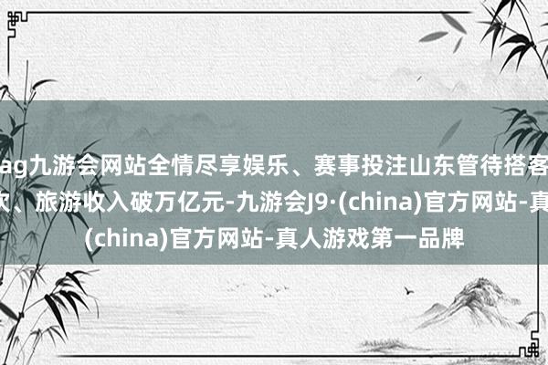 ag九游会网站全情尽享娱乐、赛事投注山东管待搭客超9亿东说念主次、旅游收入破万亿元-九游会J9·(china)官方网站-真人游戏第一品牌
