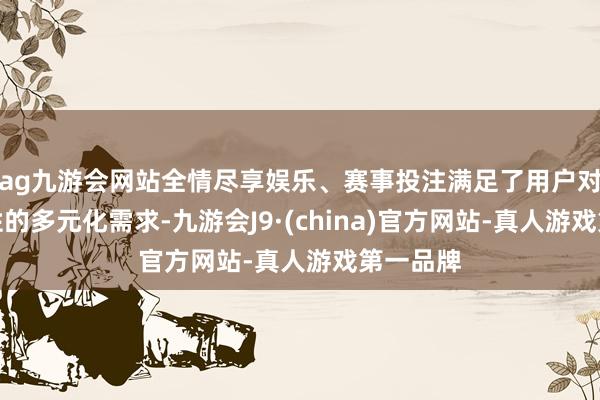 ag九游会网站全情尽享娱乐、赛事投注满足了用户对出行品性的多元化需求-九游会J9·(china)官方网站-真人游戏第一品牌