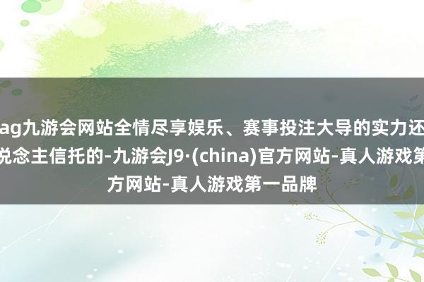 ag九游会网站全情尽享娱乐、赛事投注大导的实力还是令东说念主信托的-九游会J9·(china)官方网站-真人游戏第一品牌