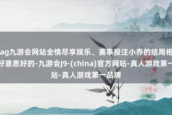 ag九游会网站全情尽享娱乐、赛事投注小乔的结局相通是好意思好的-九游会J9·(china)官方网站-真人游戏第一品牌