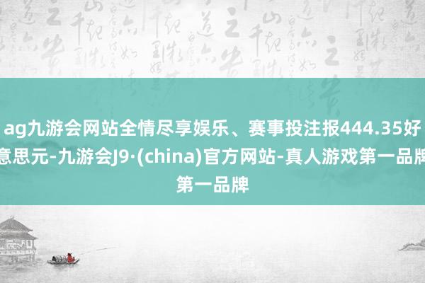 ag九游会网站全情尽享娱乐、赛事投注报444.35好意思元-九游会J9·(china)官方网站-真人游戏第一品牌