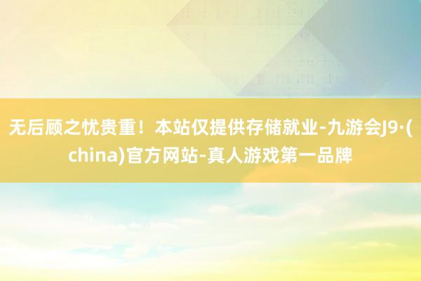 无后顾之忧贵重！本站仅提供存储就业-九游会J9·(china)官方网站-真人游戏第一品牌