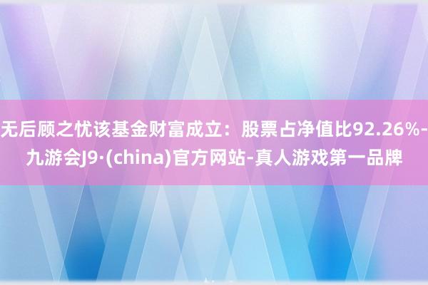 无后顾之忧该基金财富成立：股票占净值比92.26%-九游会J9·(china)官方网站-真人游戏第一品牌