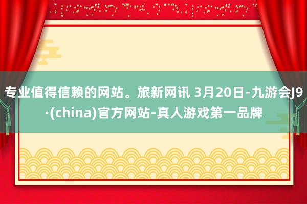 专业值得信赖的网站。旅新网讯 3月20日-九游会J9·(china)官方网站-真人游戏第一品牌