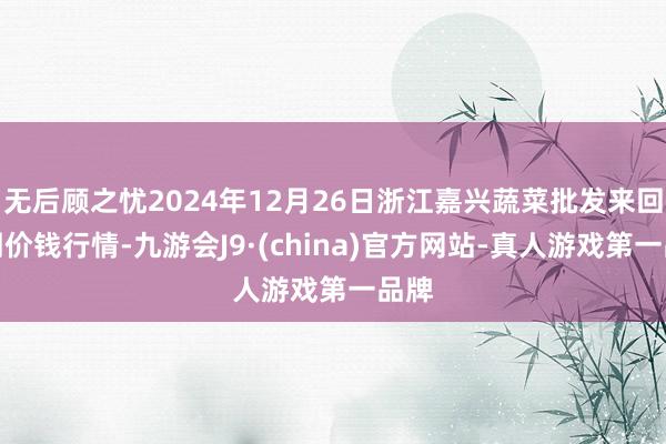 无后顾之忧2024年12月26日浙江嘉兴蔬菜批发来回阛阓价钱行情-九游会J9·(china)官方网站-真人游戏第一品牌