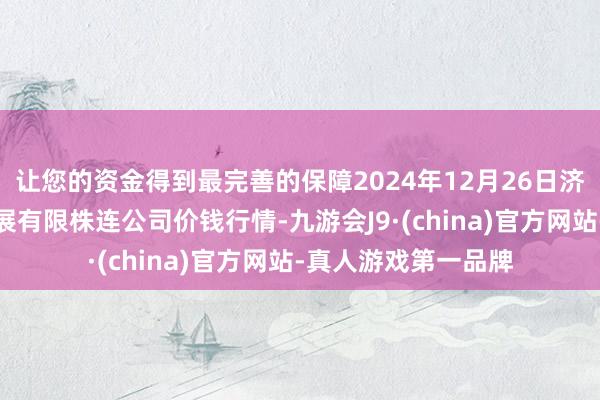 让您的资金得到最完善的保障2024年12月26日济南堤口果品批发发展有限株连公司价钱行情-九游会J9·(china)官方网站-真人游戏第一品牌
