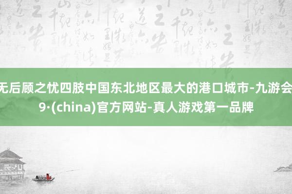 无后顾之忧四肢中国东北地区最大的港口城市-九游会J9·(china)官方网站-真人游戏第一品牌