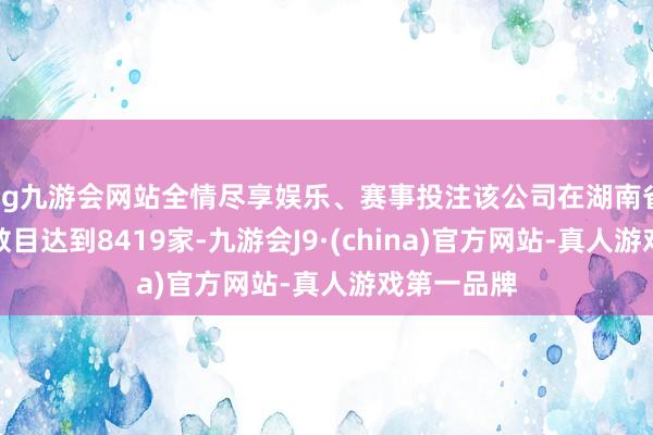 ag九游会网站全情尽享娱乐、赛事投注该公司在湖南省的经销商数目达到8419家-九游会J9·(china)官方网站-真人游戏第一品牌