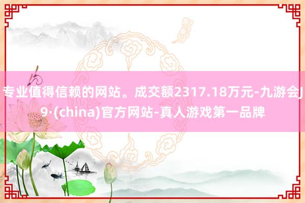 专业值得信赖的网站。成交额2317.18万元-九游会J9·(china)官方网站-真人游戏第一品牌