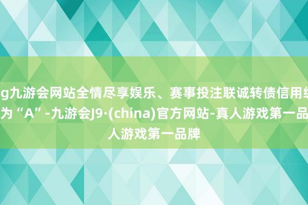 ag九游会网站全情尽享娱乐、赛事投注联诚转债信用级别为“A”-九游会J9·(china)官方网站-真人游戏第一品牌