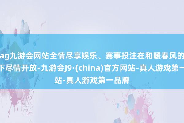 ag九游会网站全情尽享娱乐、赛事投注在和暖春风的轻抚下尽情开放-九游会J9·(china)官方网站-真人游戏第一品牌
