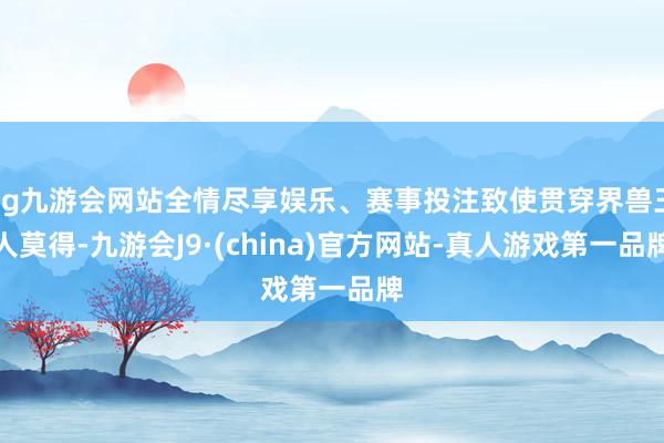 ag九游会网站全情尽享娱乐、赛事投注致使贯穿界兽王人莫得-九游会J9·(china)官方网站-真人游戏第一品牌